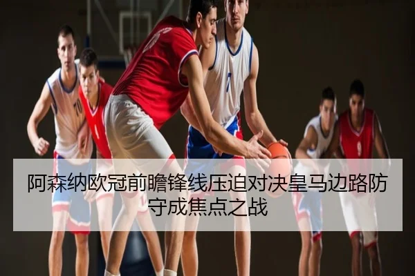 阿森纳欧冠前瞻锋线压迫对决皇马边路防守成焦点之战