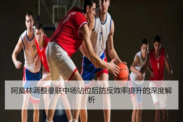 阿莫林调整曼联中场站位后防反效率提升的深度解析
