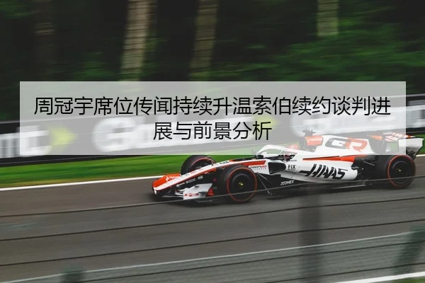 周冠宇席位传闻持续升温索伯续约谈判进展与前景分析