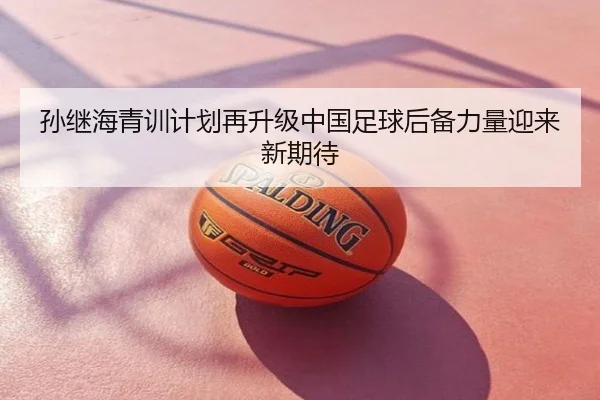 孙继海青训计划再升级中国足球后备力量迎来新期待
