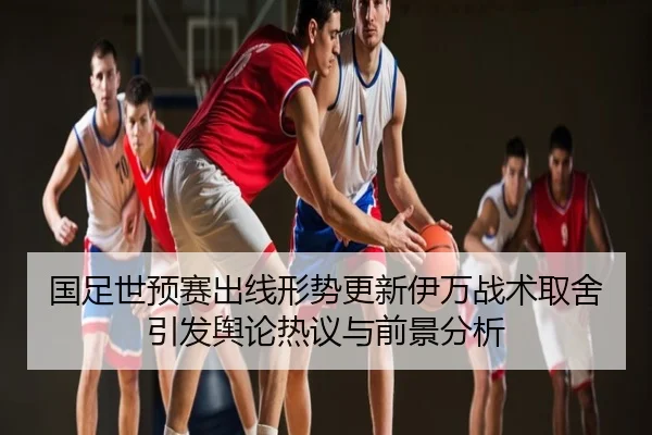 国足世预赛出线形势更新伊万战术取舍引发舆论热议与前景分析