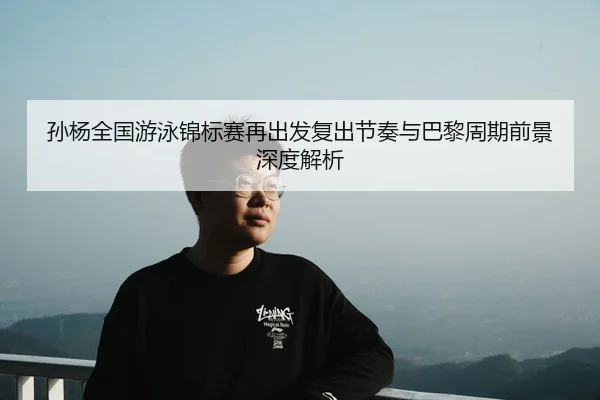 孙杨全国游泳锦标赛再出发复出节奏与巴黎周期前景深度解析