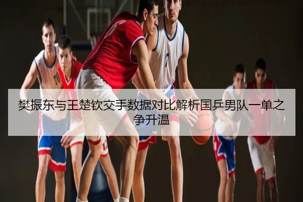 樊振东与王楚钦交手数据对比解析国乒男队一单之争升温